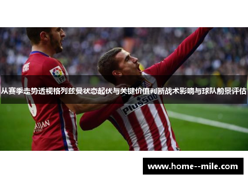 从赛季走势透视格列兹曼状态起伏与关键价值判断战术影响与球队前景评估