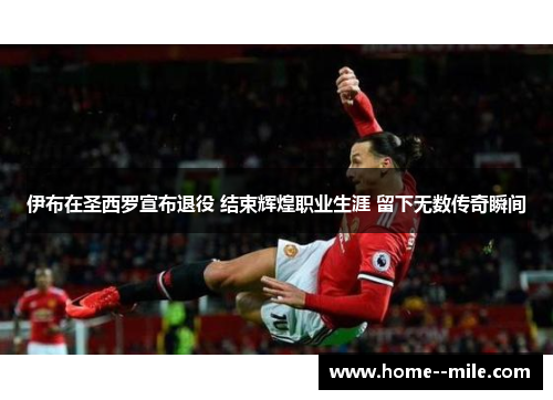 伊布在圣西罗宣布退役 结束辉煌职业生涯 留下无数传奇瞬间